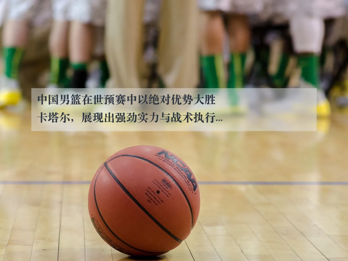 中国男篮在世预赛中以绝对优势大胜卡塔尔，展现出强劲实力与战术执行力